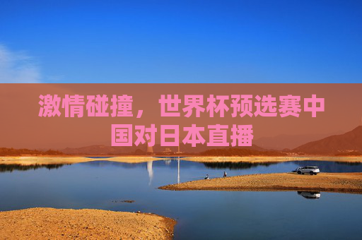 激情碰撞，世界杯预选赛中国对日本直播