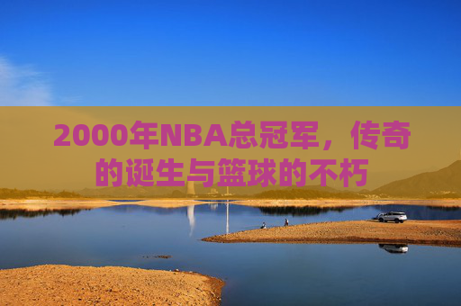 2000年NBA总冠军，传奇的诞生与篮球的不朽