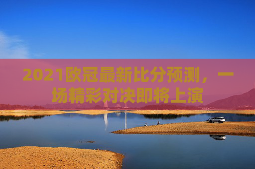2021欧冠最新比分预测,一场精彩对决即将上演 2021欧冠最新比分预测,一场精彩对决即将上演