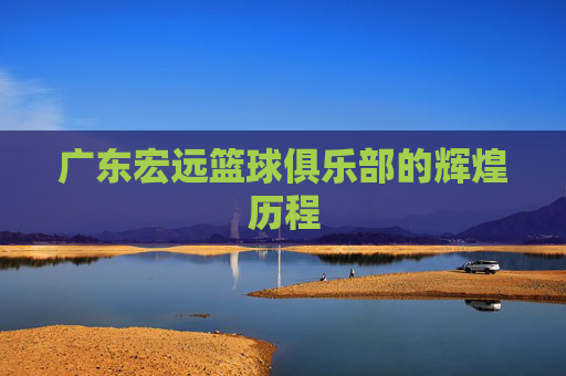 广东宏远篮球俱乐部的辉煌历程 广东宏远篮球俱乐部的辉煌历程