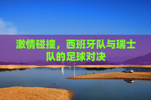 激情碰撞，西班牙队与瑞士队的足球对决