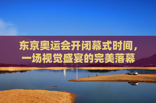 东京奥运会开闭幕式时间,一场视觉盛宴的完美落幕 东京奥运会开闭幕式时间,一场视觉盛宴的完美落幕