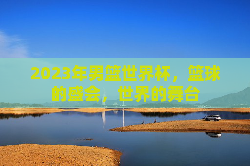 2023年男篮世界杯，篮球的盛会，世界的舞台