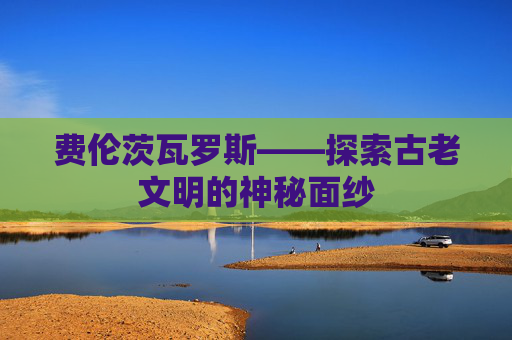 费伦茨瓦罗斯——探索古老文明的神秘面纱 费伦茨瓦罗斯——探索古老文明的神秘面纱