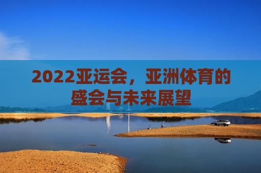 2022亚运会，亚洲体育的盛会与未来展望