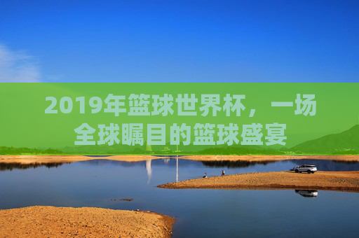 2019年篮球世界杯，一场全球瞩目的篮球盛宴