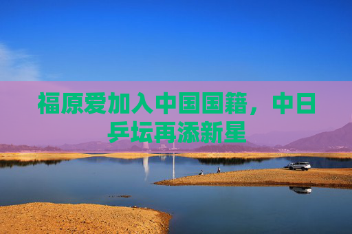 福原爱加入中国国籍,中日乒坛再添新星 福原爱加入中国国籍,中日乒坛再添新星