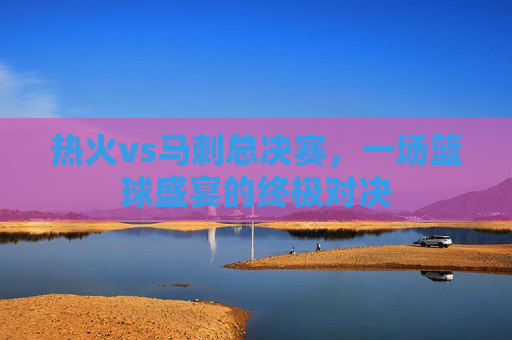 热火vs马刺总决赛，一场篮球盛宴的终极对决