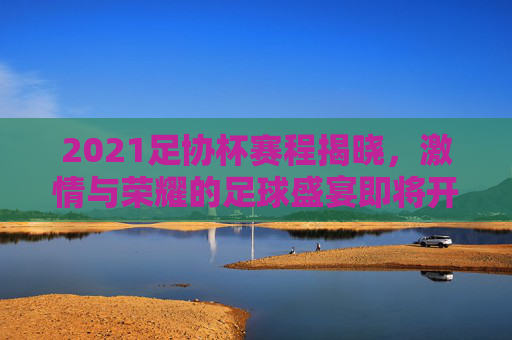 2021足协杯赛程揭晓，激情与荣耀的足球盛宴即将开启
