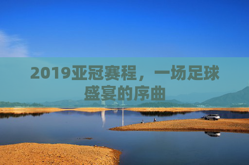 2019亚冠赛程，一场足球盛宴的序曲