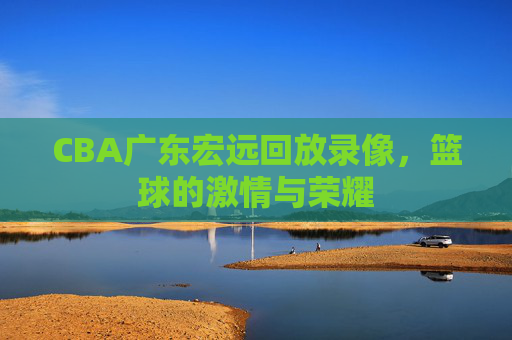 CBA广东宏远回放录像，篮球的激情与荣耀