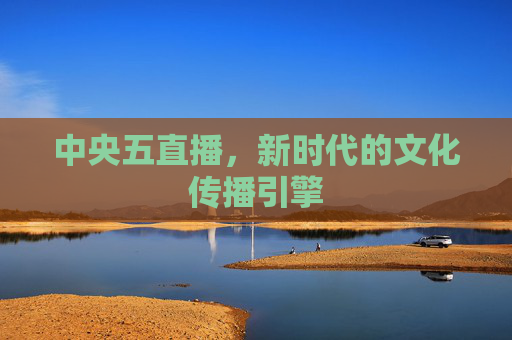 中央五直播，新时代的文化传播引擎