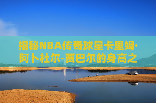 揭秘NBA传奇球星卡里姆·阿卜杜尔-贾巴尔的身高之谜