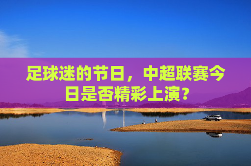足球迷的节日，中超联赛今日是否精彩上演？