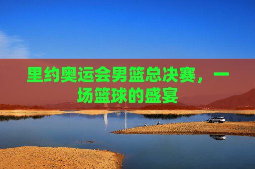里约奥运会男篮总决赛，一场篮球的盛宴