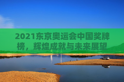 2021东京奥运会中国奖牌榜,辉煌成就与未来展望 2021东京奥运会中国奖牌榜,辉煌成就与未来展望