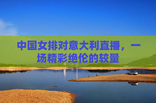 中国女排对意大利直播，一场精彩绝伦的较量