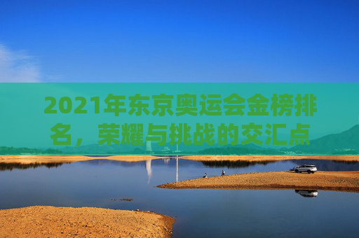 2021年东京奥运会金榜排名,荣耀与挑战的交汇点 2021年东京奥运会金榜排名,荣耀与挑战的交汇点