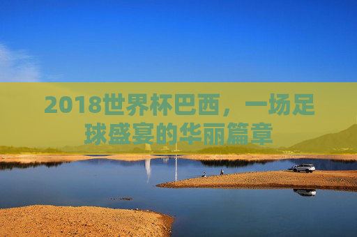 2018世界杯巴西，一场足球盛宴的华丽篇章