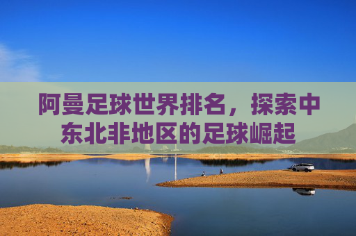 阿曼足球世界排名，探索中东北非地区的足球崛起