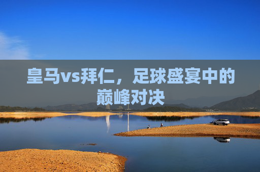 皇马vs拜仁，足球盛宴中的巅峰对决