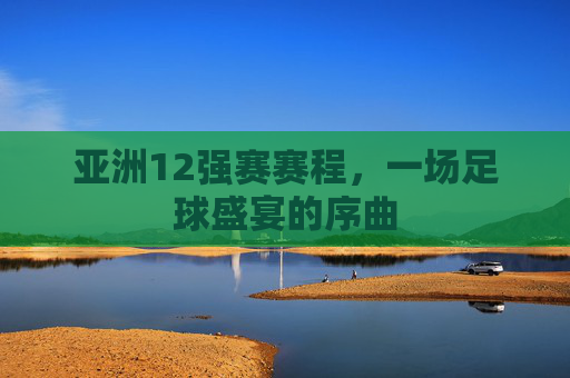 亚洲12强赛赛程，一场足球盛宴的序曲