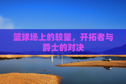 篮球场上的较量,开拓者与爵士的对决 篮球场上的较量,开拓者与爵士的对决