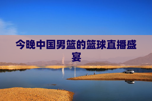 今晚中国男篮的篮球直播盛宴