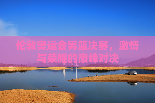 伦敦奥运会男篮决赛，激情与荣耀的巅峰对决