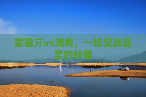 葡萄牙vs瑞典，一场足球盛宴的较量