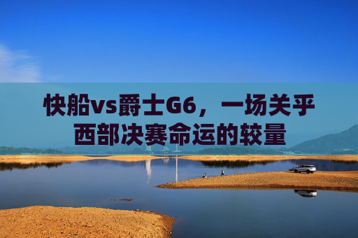 快船vs爵士G6，一场关乎西部决赛命运的较量