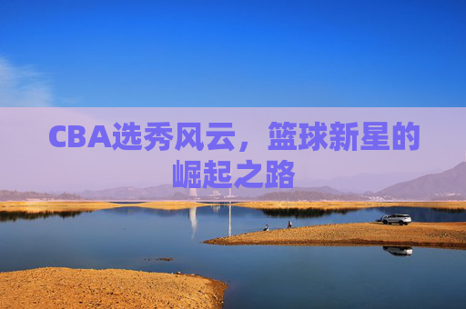 CBA选秀风云，篮球新星的崛起之路