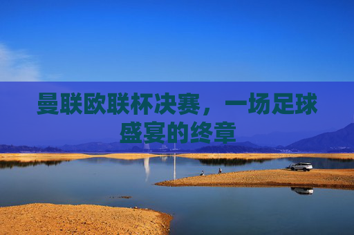 曼联欧联杯决赛，一场足球盛宴的终章