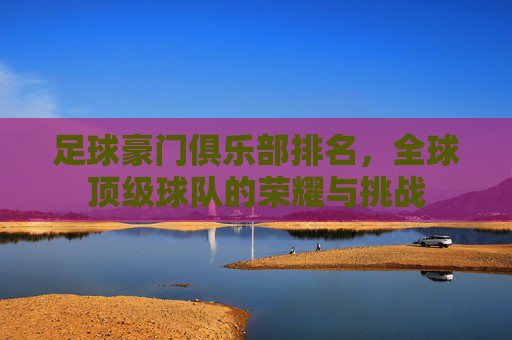 足球豪门俱乐部排名，全球顶级球队的荣耀与挑战