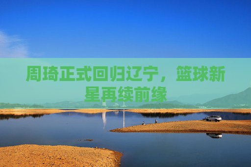 周琦正式回归辽宁,篮球新星再续前缘 周琦正式回归辽宁,篮球新星再续前缘
