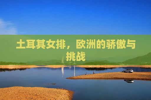 土耳其女排，欧洲的骄傲与挑战