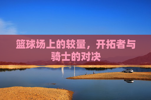 篮球场上的较量，开拓者与骑士的对决
