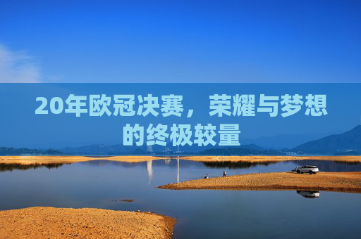 20年欧冠决赛,荣耀与梦想的终极较量 20年欧冠决赛,荣耀与梦想的终极较量
