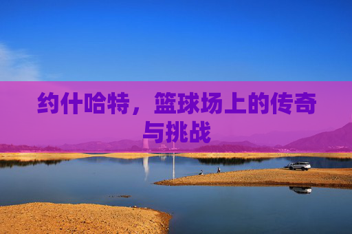 约什哈特，篮球场上的传奇与挑战