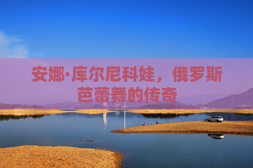 安娜·库尔尼科娃，俄罗斯芭蕾舞的传奇