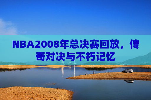 NBA2008年总决赛回放，传奇对决与不朽记忆