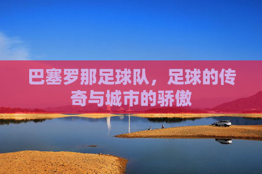 巴塞罗那足球队，足球的传奇与城市的骄傲