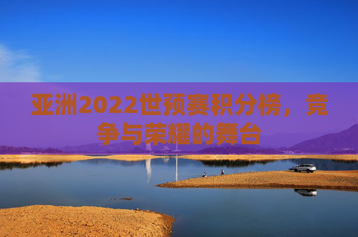 亚洲2022世预赛积分榜,竞争与荣耀的舞台 亚洲2022世预赛积分榜,竞争与荣耀的舞台