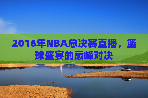 2016年NBA总决赛直播，篮球盛宴的巅峰对决
