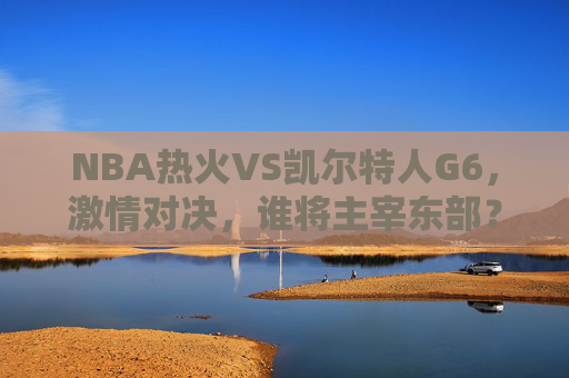 NBA热火VS凯尔特人G6，激情对决，谁将主宰东部？