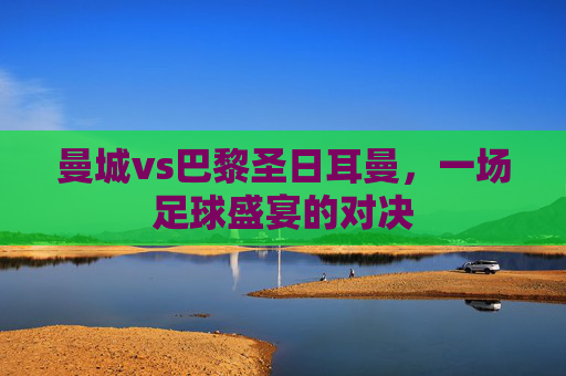 曼城vs巴黎圣日耳曼，一场足球盛宴的对决