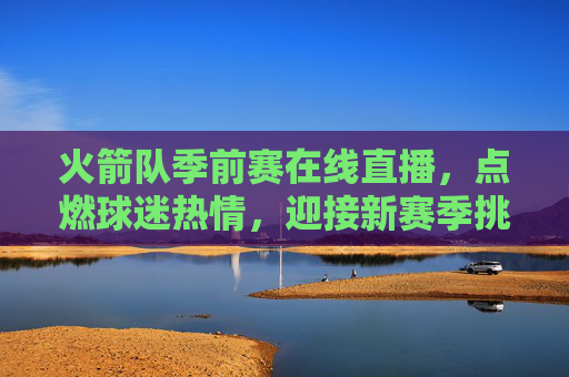 火箭队季前赛在线直播，点燃球迷热情，迎接新赛季挑战