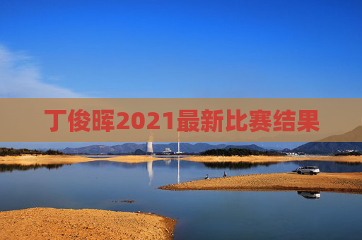 丁俊晖2021最新比赛结果 丁俊晖2021最新比赛结果