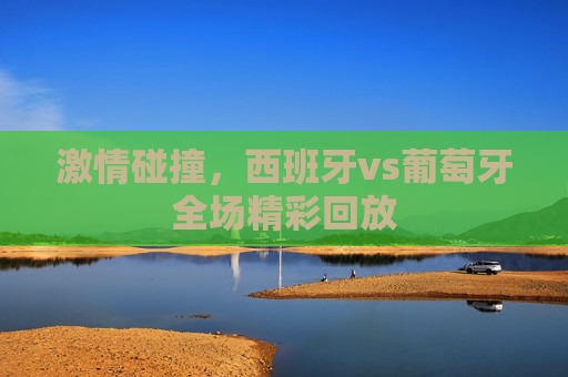 激情碰撞，西班牙vs葡萄牙全场精彩回放