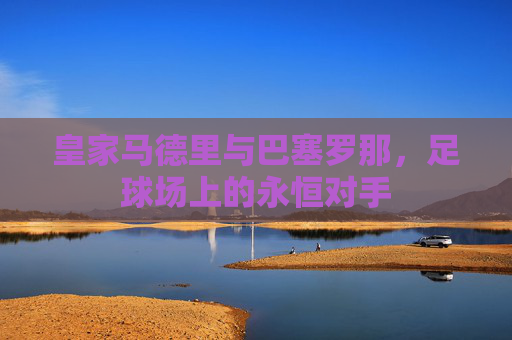 皇家马德里与巴塞罗那，足球场上的永恒对手